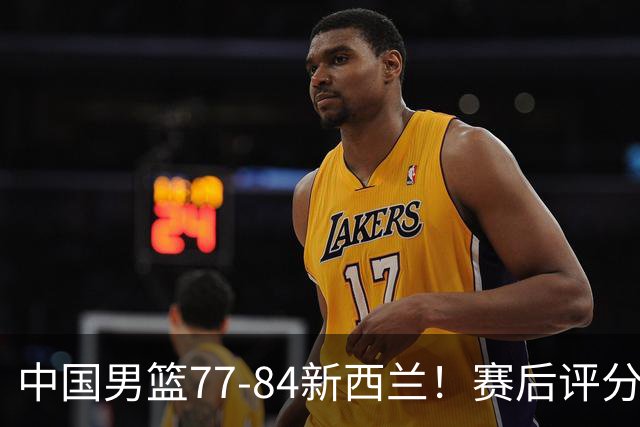 中国男篮77-84新西兰！赛后评分：4人满分 3人优秀 1人7中0严重拉胯